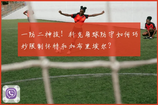 一防二神技！科克角球防守如何巧妙限制怀特和加布里埃尔？