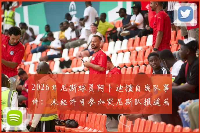 2026年尼斯球员阿卜迪擅自离队事件：未经许可参加突尼斯队报道或面临俱乐部重罚，俱乐部与国家队的冲突如何解决