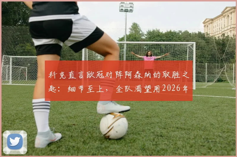科克直言欧冠对阵阿森纳的取胜之匙：细节至上，全队渴望用2026年大耳朵杯为格列兹曼送行