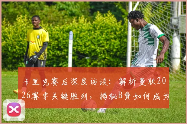 卡里克赛后深度访谈：解析曼联2026赛季关键胜利，揭秘B费如何成为球队不可或缺的“大心脏”