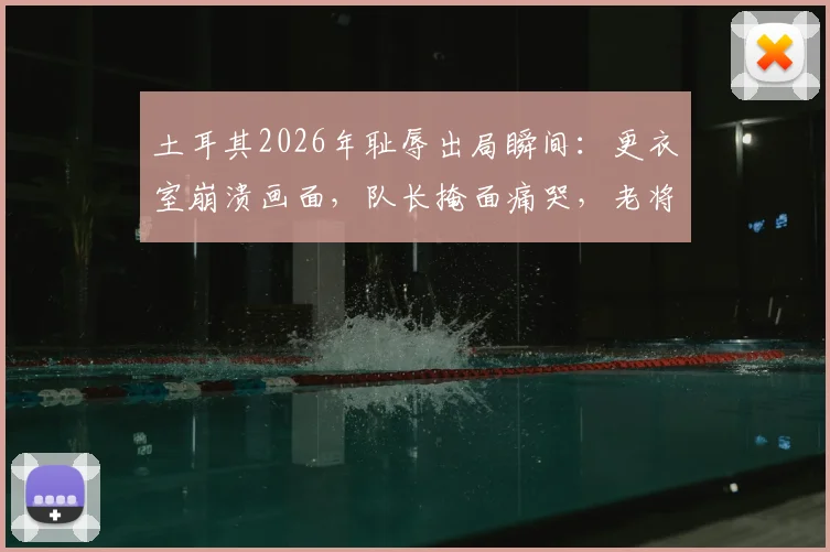 土耳其2026年耻辱出局瞬间：更衣室崩溃画面，队长掩面痛哭，老将赛后呆坐久久不离场