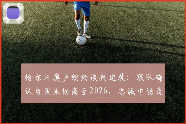 恰尔汗奥卢续约谈判进展：跟队确认与国米协商至2026，忠诚中场是否留队关键点解析