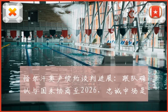 恰尔汗奥卢续约谈判进展:跟队确认与国米协商至2026,忠诚中场是否留队关键点解析