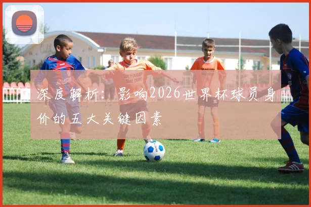 深度解析：影响2026世界杯球员身价的五大关键因素