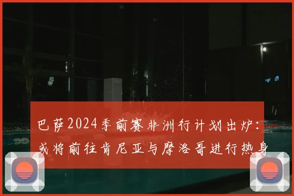 巴萨2024季前赛非洲行计划出炉：或将前往肯尼亚与摩洛哥进行热身赛，详解其行程意义与对手猜想