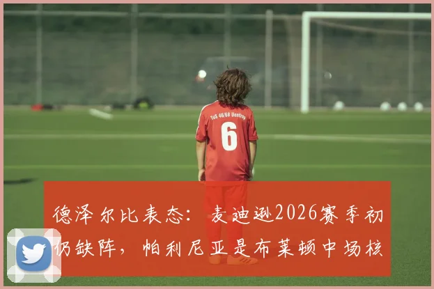 德泽尔比表态：麦迪逊2026赛季初仍缺阵，帕利尼亚是布莱顿中场核心，主帅百分百希望他留下