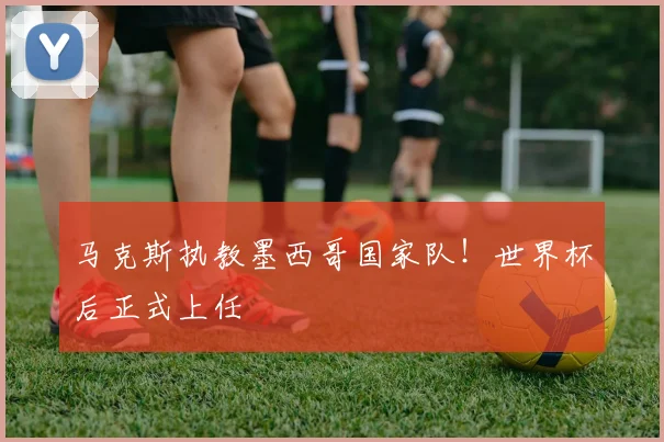 马克斯执教墨西哥国家队！世界杯后正式上任