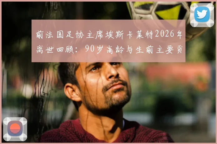 前法国足协主席埃斯卡莱特2026年离世回顾：90岁高龄与生前主要贡献盘点