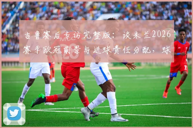 吉鲁赛后专访完整版：谈米兰2026赛季欧冠前景与进球责任分配，球迷热议攻击线症结所在