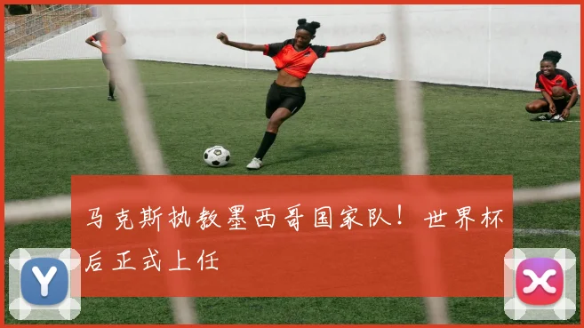 马克斯执教墨西哥国家队！世界杯后正式上任