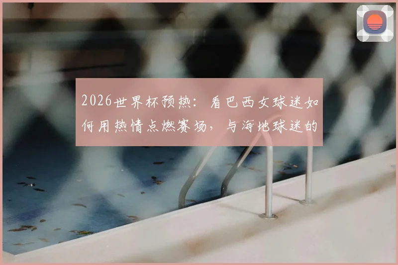 2026世界杯预热:看巴西女球迷如何用热情点燃赛场,与海地球迷的友好瞬间成经典