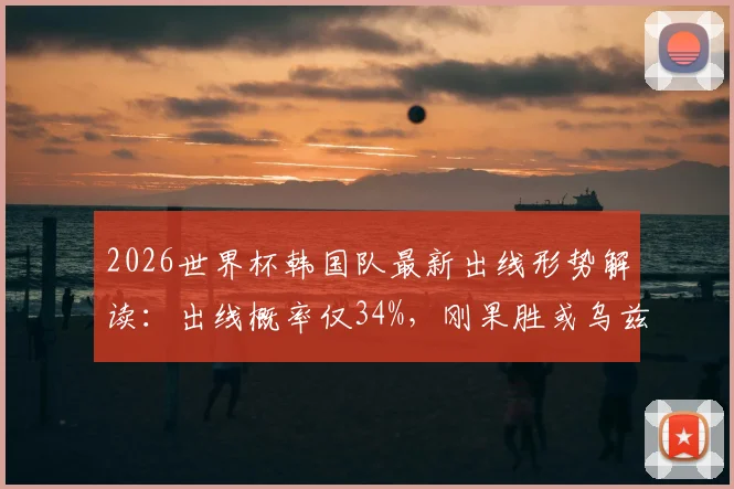 2026世界杯韩国队最新出线形势解读：出线概率仅34%，刚果胜或乌兹大胜将直接淘汰