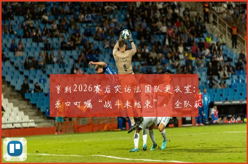 亨利2026赛后突访法国队更衣室：亲口叮嘱“战斗未结束”，全队获传奇激励备战下一轮