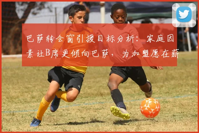 巴萨转会窗引援目标分析：家庭因素让B席更倾向巴萨，为加盟愿在薪资上做出让步，2026转会前景解读