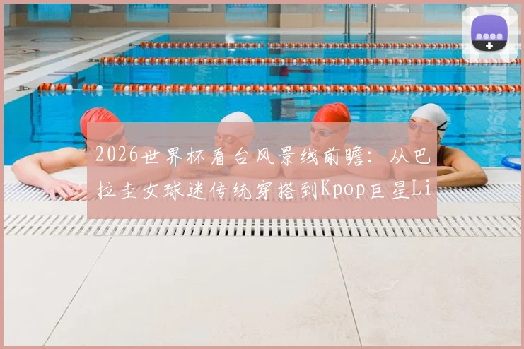 2026世界杯看台风景线前瞻：从巴拉圭女球迷传统穿搭到Kpop巨星Lisa可能造型，历届经典回顾