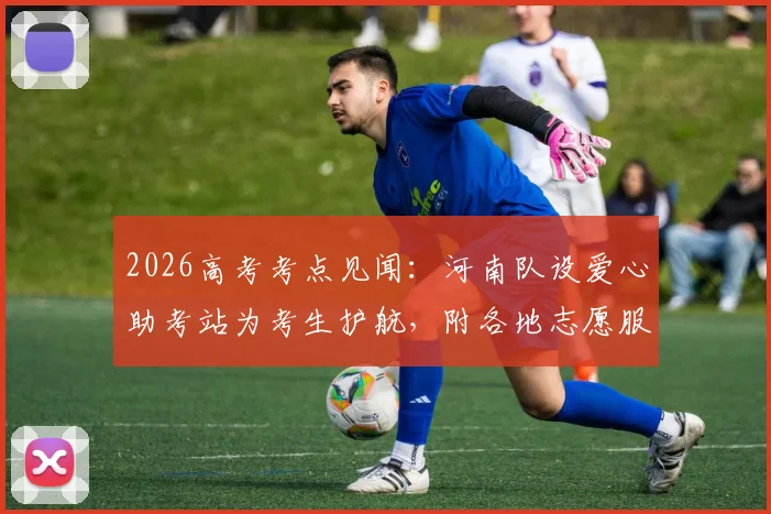 2026高考考点见闻：河南队设爱心助考站为考生护航，附各地志愿服务站实用指南