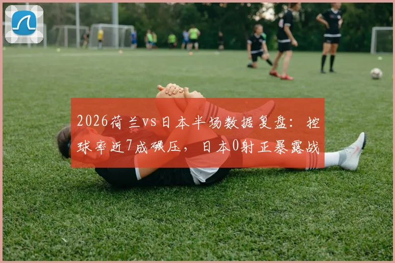 2026荷兰vs日本半场数据复盘：控球率近7成碾压，日本0射正暴露战术困境