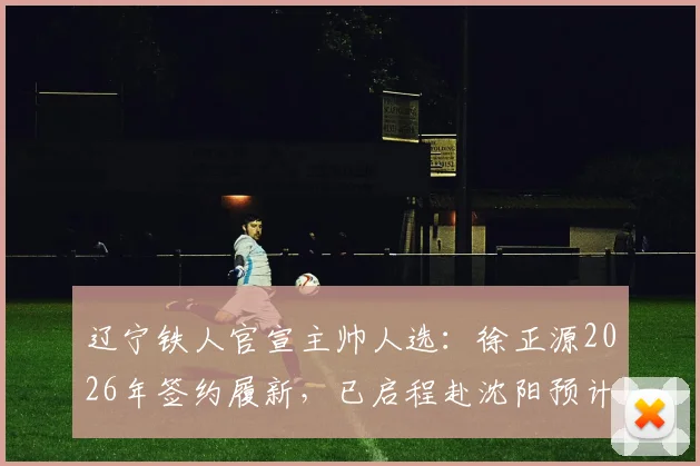 辽宁铁人官宣主帅人选:徐正源2026年签约履新,已启程赴沈阳预计7日带队训练