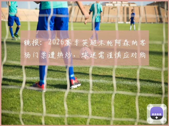 镜报：2026赛季英超末轮阿森纳客场门票遭热炒，球迷需谨慎应对购票风险