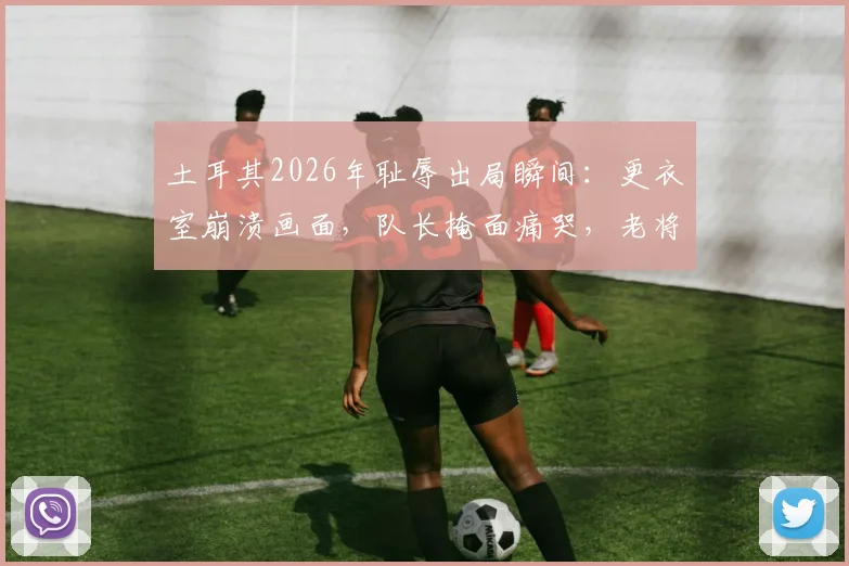土耳其2026年耻辱出局瞬间：更衣室崩溃画面，队长掩面痛哭，老将赛后呆坐久久不离场