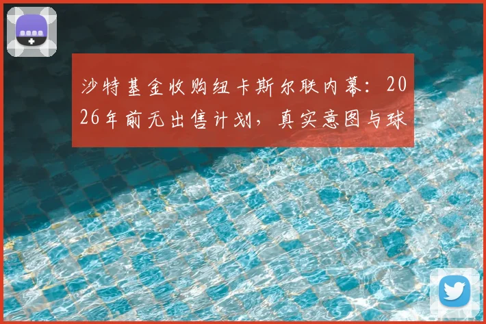 沙特基金收购纽卡斯尔联内幕:2026年前无出售计划,真实意图与球队价值深度解析