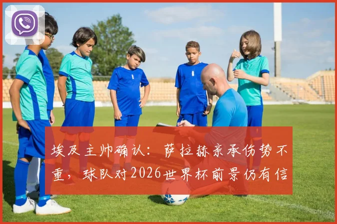 埃及主帅确认:萨拉赫亲承伤势不重,球队对2026世界杯前景仍有信心