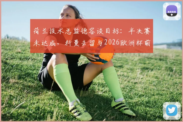 荷兰技术总监德容谈目标：半决赛未达成，科曼去留与2026欧洲杯前景评估