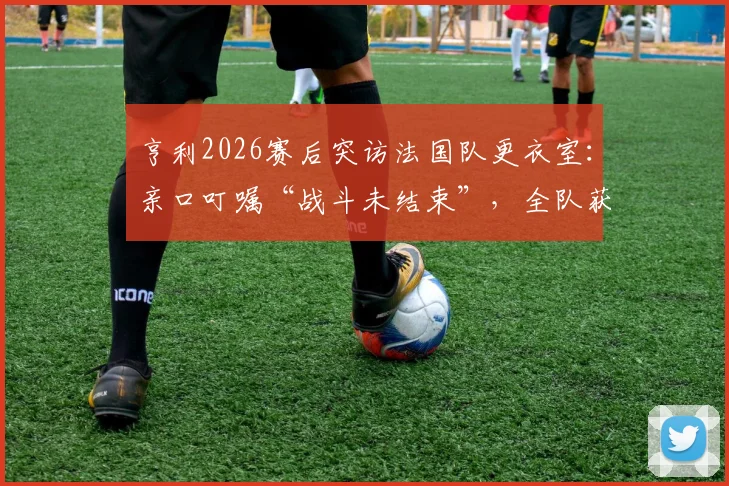 亨利2026赛后突访法国队更衣室：亲口叮嘱“战斗未结束”，全队获传奇激励备战下一轮