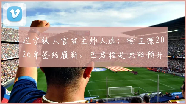 辽宁铁人官宣主帅人选：徐正源2026年签约履新，已启程赴沈阳预计7日带队训练