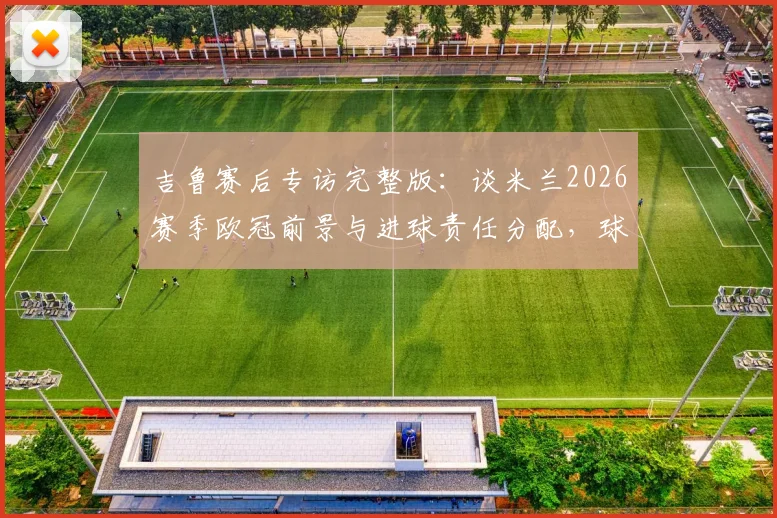 吉鲁赛后专访完整版：谈米兰2026赛季欧冠前景与进球责任分配，球迷热议攻击线症结所在