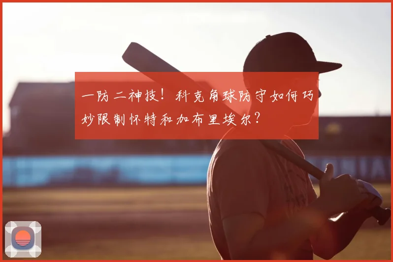 一防二神技！科克角球防守如何巧妙限制怀特和加布里埃尔？