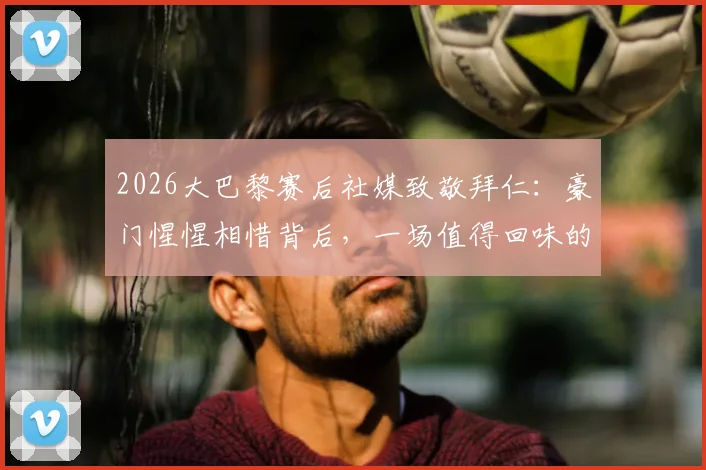 2026大巴黎赛后社媒致敬拜仁：豪门惺惺相惜背后，一场值得回味的顶级对决全解析