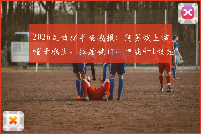 2026足协杯半场战报：阿苏埃上演帽子戏法，拉唐破门，申花4-1领先青岛海牛，晋级悬念几何？