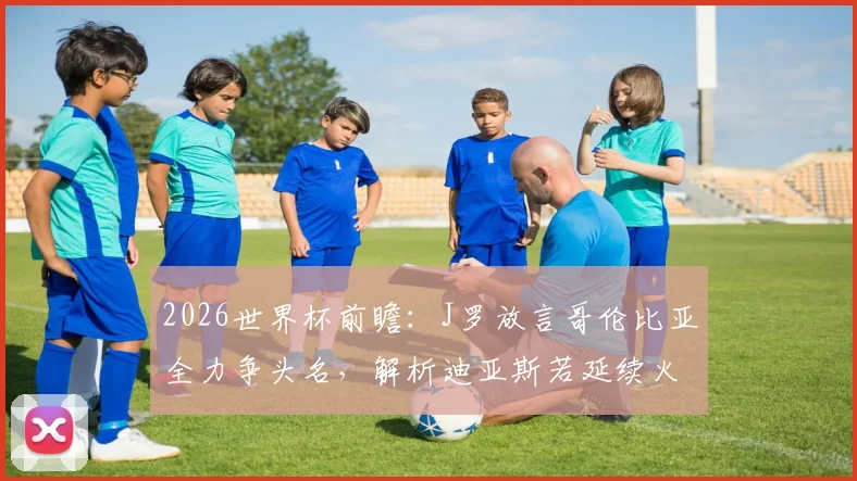 2026世界杯前瞻：J罗放言哥伦比亚全力争头名，解析迪亚斯若延续火爆状态冲击金球奖的可能性