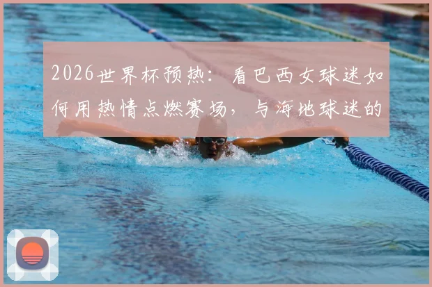 2026世界杯预热：看巴西女球迷如何用热情点燃赛场，与海地球迷的友好瞬间成经典