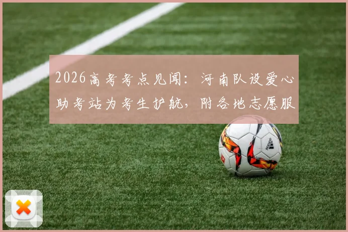 2026高考考点见闻:河南队设爱心助考站为考生护航,附各地志愿服务站实用指南