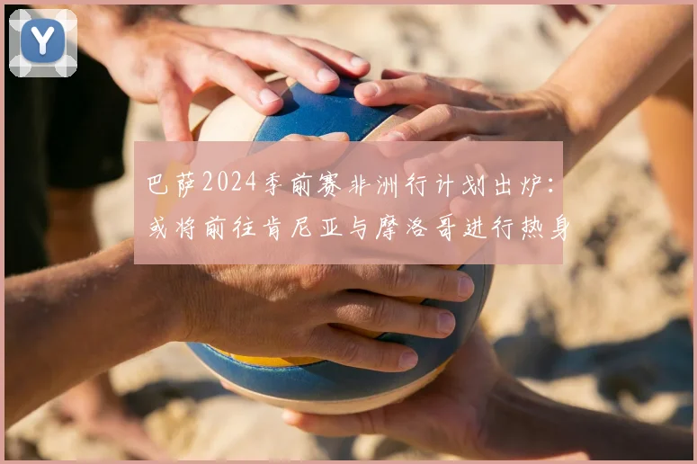 巴萨2024季前赛非洲行计划出炉：或将前往肯尼亚与摩洛哥进行热身赛，详解其行程意义与对手猜想