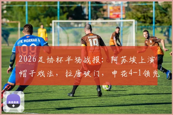 2026足协杯半场战报：阿苏埃上演帽子戏法，拉唐破门，申花4-1领先青岛海牛，晋级悬念几何？