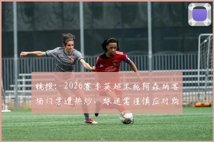 镜报：2026赛季英超末轮阿森纳客场门票遭热炒，球迷需谨慎应对购票风险