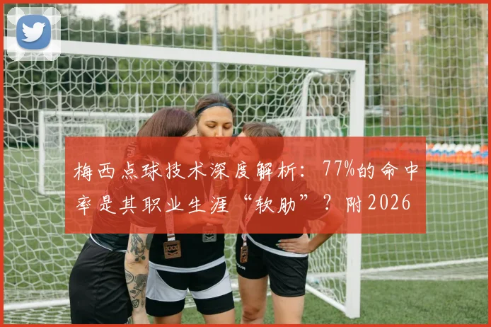 梅西点球技术深度解析：77%的命中率是其职业生涯“软肋”？附2026年最新数据与实战分析