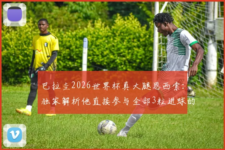 巴拉圭2026世界杯真大腿恩西索：独家解析他直接参与全部3粒进球的统治级表现，数据详情一览