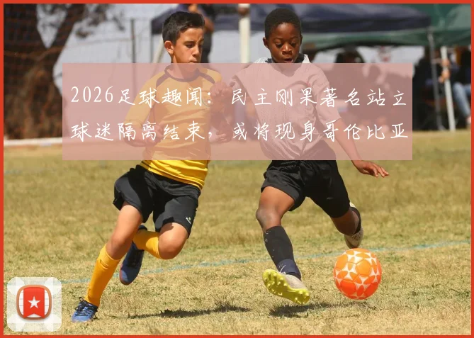 2026足球趣闻:民主刚果著名站立球迷隔离结束,或将现身哥伦比亚赛场引关注