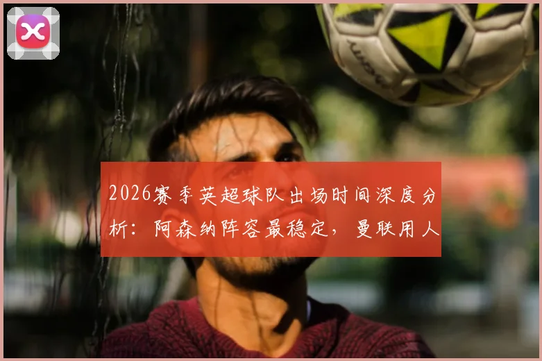 2026赛季英超球队出场时间深度分析：阿森纳阵容最稳定，曼联用人最谨慎背后有何玄机？