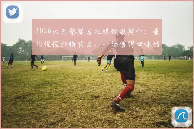 2026大巴黎赛后社媒致敬拜仁:豪门惺惺相惜背后,一场值得回味的顶级对决全解析