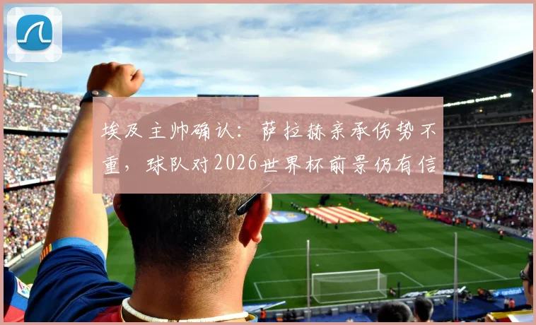埃及主帅确认：萨拉赫亲承伤势不重，球队对2026世界杯前景仍有信心