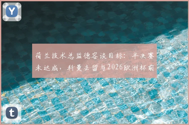 荷兰技术总监德容谈目标:半决赛未达成,科曼去留与2026欧洲杯前景评估