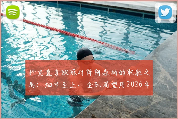 科克直言欧冠对阵阿森纳的取胜之匙：细节至上，全队渴望用2026年大耳朵杯为格列兹曼送行