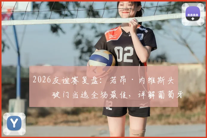2026友谊赛复盘:若昂·内维斯头球破门当选全场最佳,详解葡萄牙对阵民主刚果制胜一球