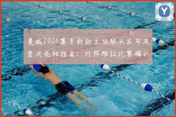 曼城2026赛季新款主场球衣发布及首次亮相指南：对阵维拉比赛确认上身，附球衣购买渠道与观看直播详情
