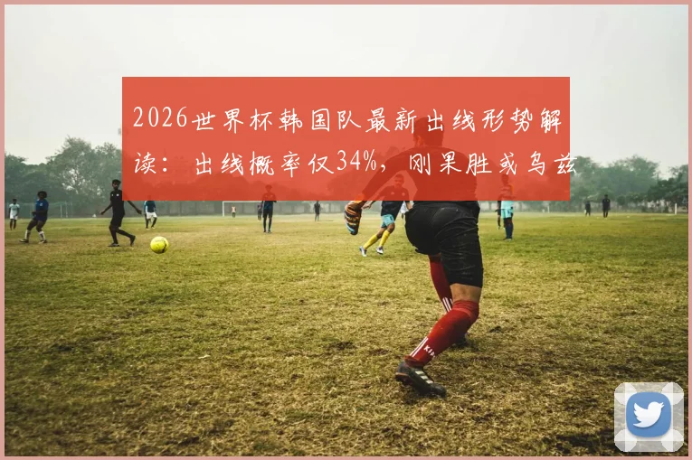 2026世界杯韩国队最新出线形势解读：出线概率仅34%，刚果胜或乌兹大胜将直接淘汰